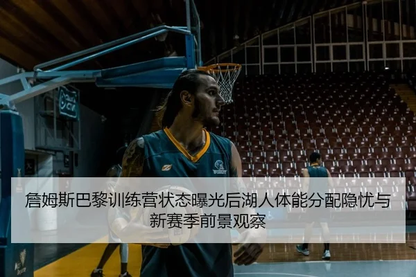 詹姆斯巴黎训练营状态曝光后湖人体能分配隐忧与新赛季前景观察