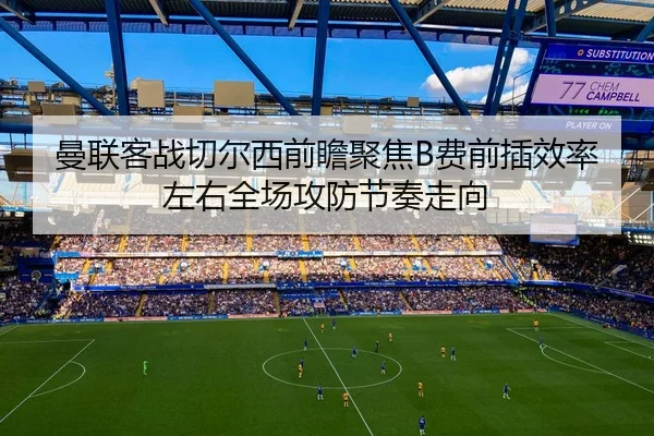 曼联客战切尔西前瞻聚焦B费前插效率左右全场攻防节奏走向