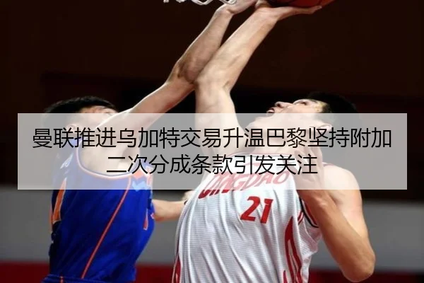 曼联推进乌加特交易升温巴黎坚持附加二次分成条款引发关注